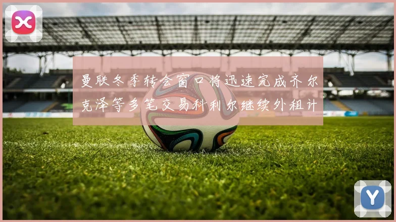 曼联冬季转会窗口将迅速完成齐尔克泽等多笔交易科利尔继续外租计划