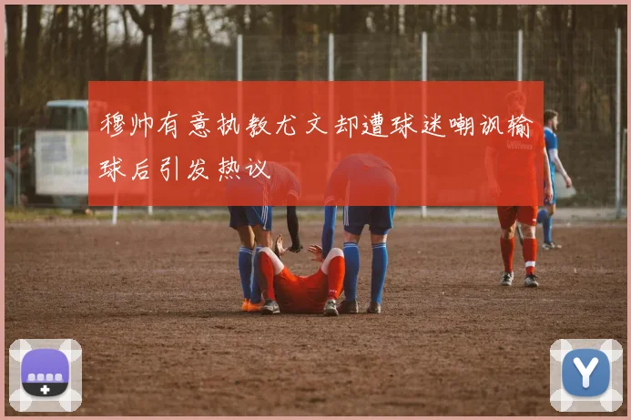 穆帅有意执教尤文却遭球迷嘲讽输球后引发热议