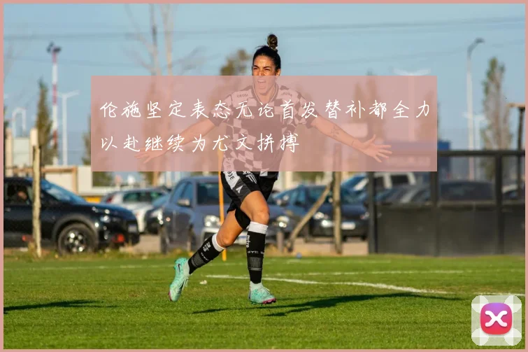 伦施坚定表态无论首发替补都全力以赴继续为尤文拼搏