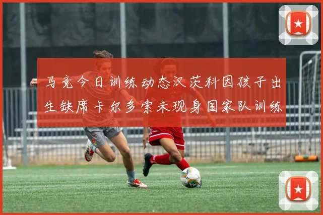 马竞今日训练动态汉茨科因孩子出生缺席卡尔多索未现身国家队训练