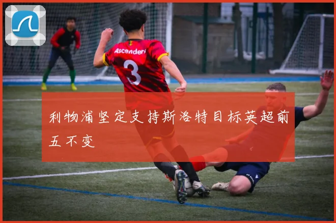 利物浦坚定支持斯洛特目标英超前五不变