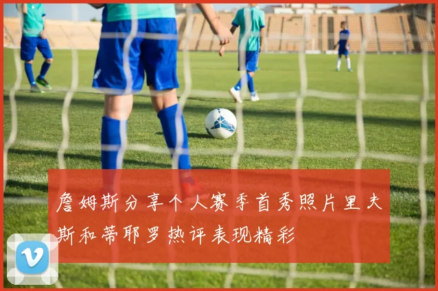 詹姆斯分享个人赛季首秀照片里夫斯和蒂耶罗热评表现精彩