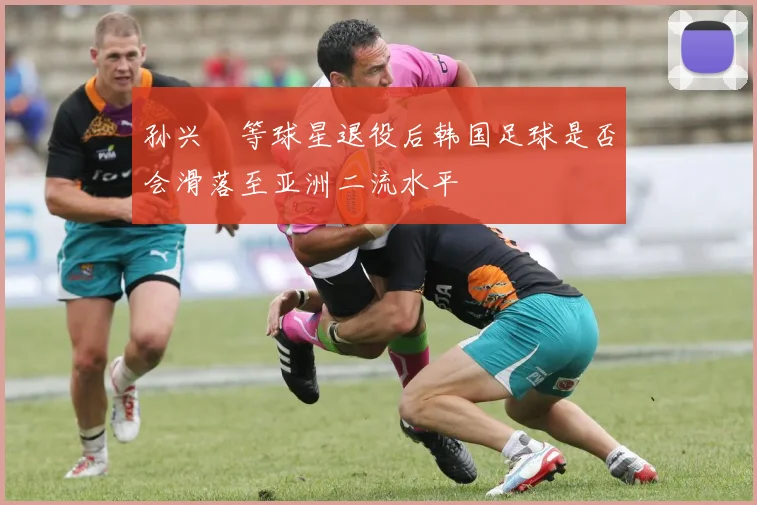 孙兴慜等球星退役后韩国足球是否会滑落至亚洲二流水平