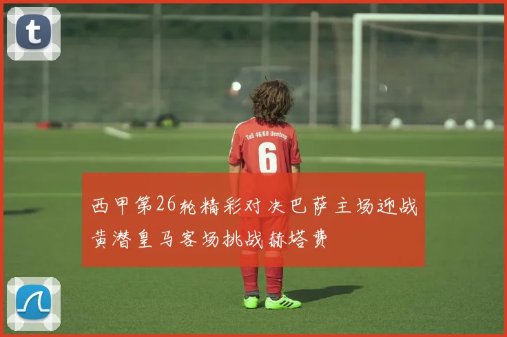西甲第26轮精彩对决巴萨主场迎战黄潜皇马客场挑战赫塔费