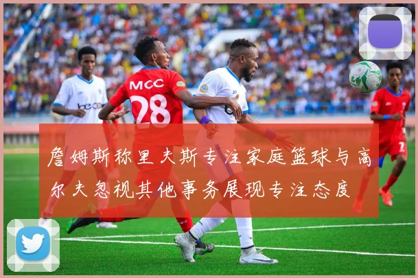 詹姆斯称里夫斯专注家庭篮球与高尔夫忽视其他事务展现专注态度