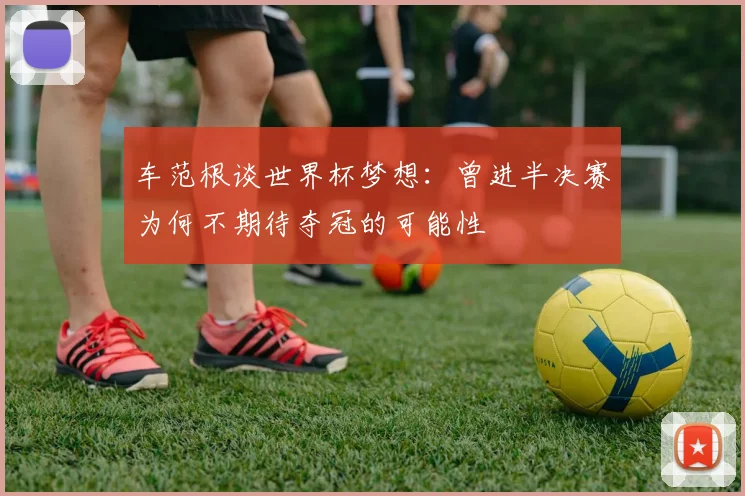 车范根谈世界杯梦想：曾进半决赛为何不期待夺冠的可能性