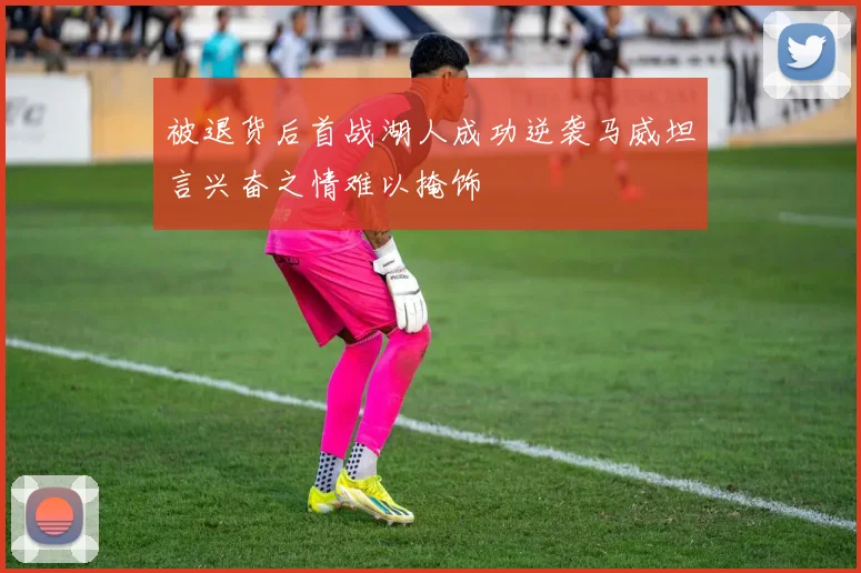 被退货后首战湖人成功逆袭马威坦言兴奋之情难以掩饰