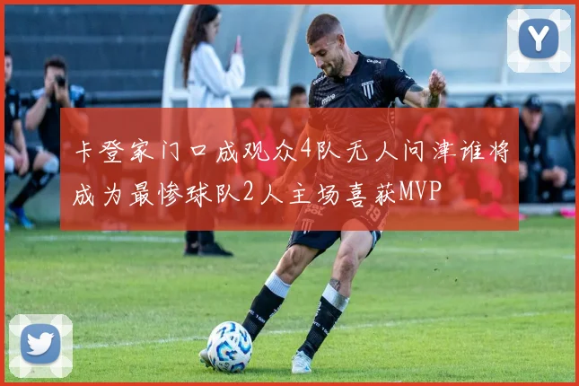 卡登家门口成观众4队无人问津谁将成为最惨球队2人主场喜获MVP