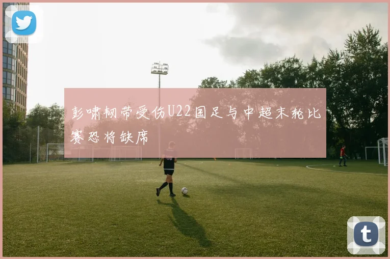 彭啸韧带受伤U22国足与中超末轮比赛恐将缺席