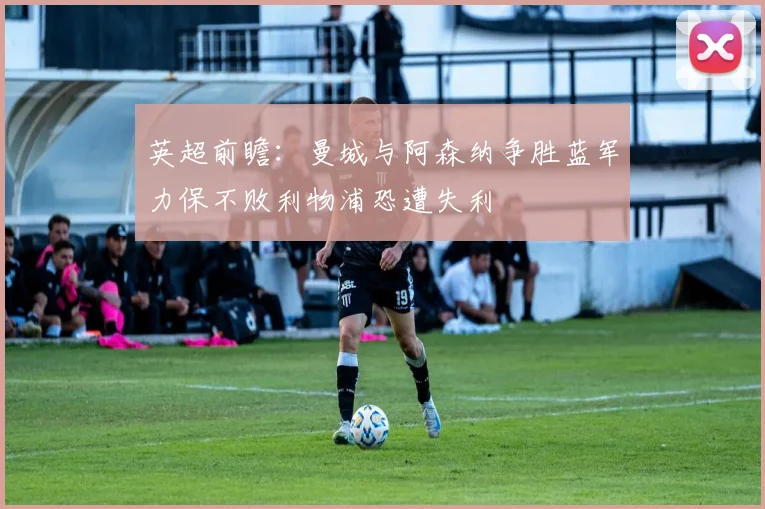 英超前瞻:曼城与阿森纳争胜蓝军力保不败利物浦恐遭失利