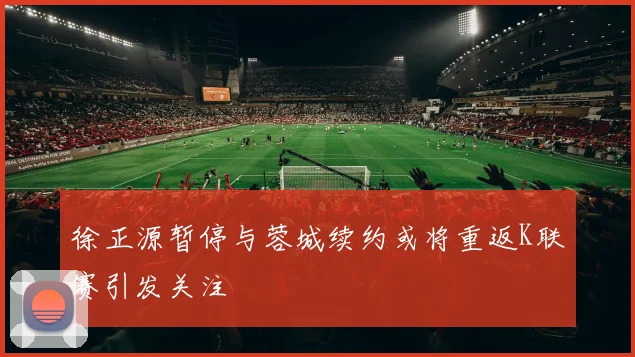 徐正源暂停与蓉城续约或将重返K联赛引发关注