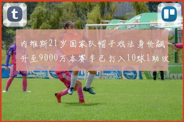 内维斯21岁国家队帽子戏法身价飙升至9000万本赛季已打入10球1助攻