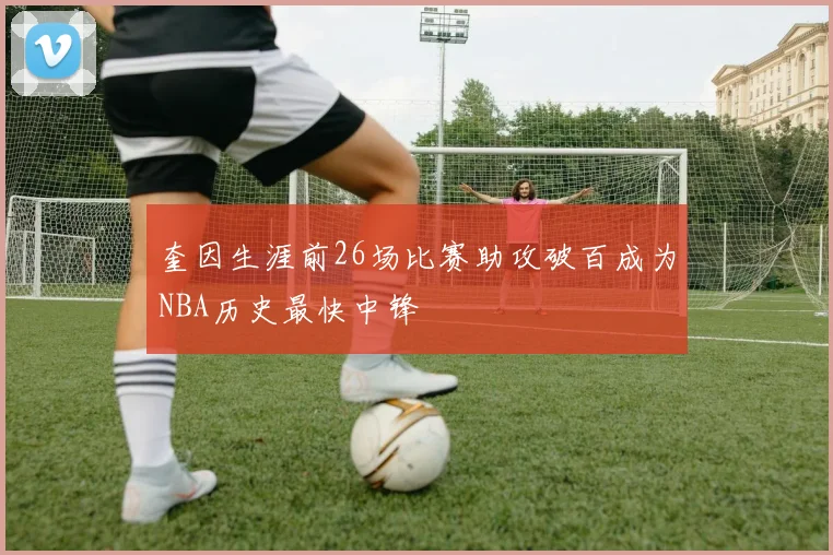 奎因生涯前26场比赛助攻破百成为NBA历史最快中锋