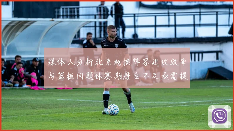 媒体人分析北京轮换阵容进攻效率与篮板问题休赛期磨合不足亟需提升