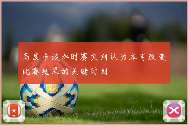 乌度卡谈加时赛失利认为本可改变比赛结果的关键时刻