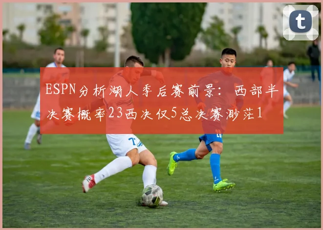 ESPN分析湖人季后赛前景：西部半决赛概率23西决仅5总决赛渺茫1