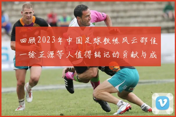 回顾2023年中国足球教练风云邵佳一徐正源等人值得铭记的贡献与成就