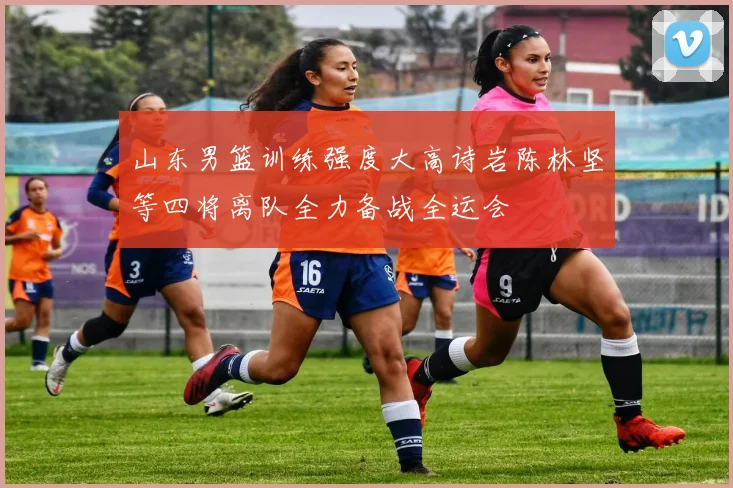 山东男篮训练强度大高诗岩陈林坚等四将离队全力备战全运会