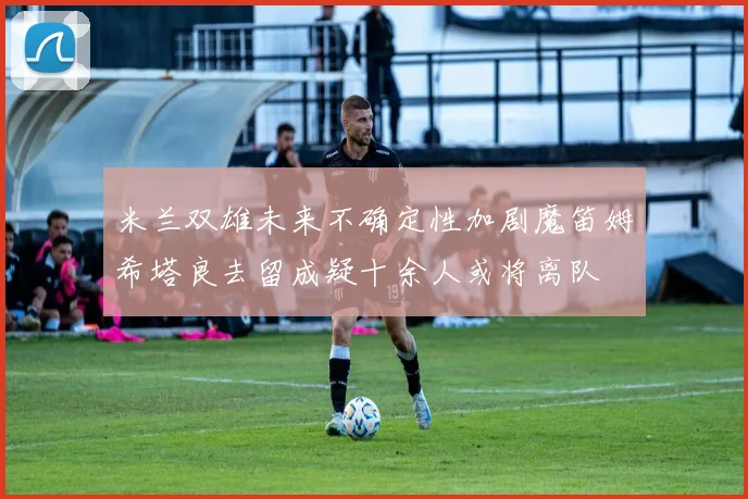米兰双雄未来不确定性加剧魔笛姆希塔良去留成疑十余人或将离队