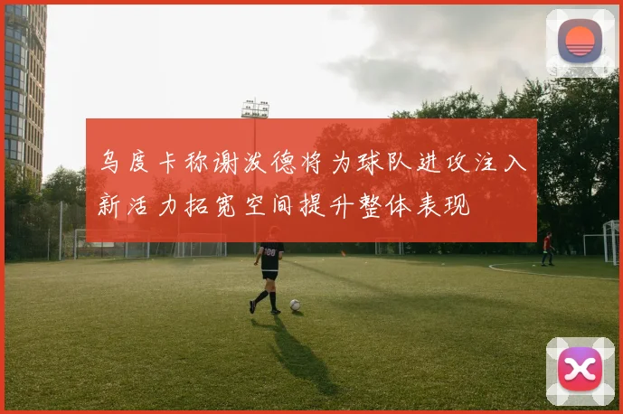乌度卡称谢泼德将为球队进攻注入新活力拓宽空间提升整体表现