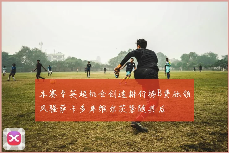 本赛季英超机会创造排行榜B费独领风骚萨卡多库维尔茨紧随其后