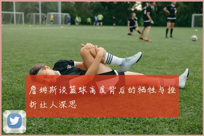 詹姆斯谈篮球高度背后的牺牲与挫折让人深思