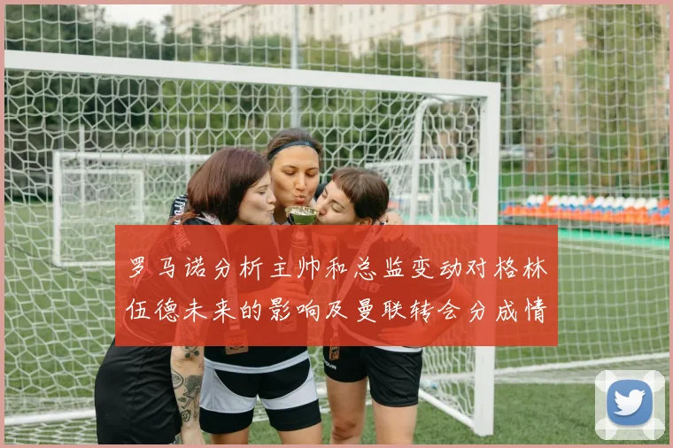 罗马诺分析主帅和总监变动对格林伍德未来的影响及曼联转会分成情况