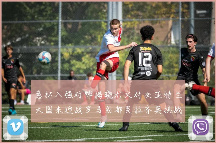 意杯八强对阵揭晓尤文对决亚特兰大国米迎战罗马或都灵拉齐奥挑战博人