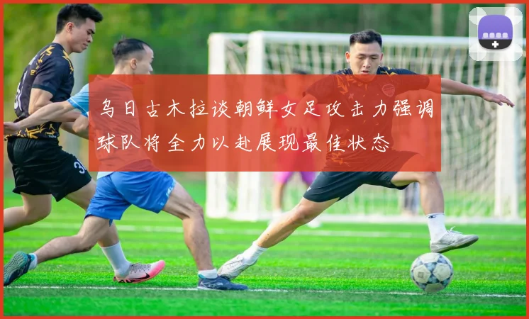 乌日古木拉谈朝鲜女足攻击力强调球队将全力以赴展现最佳状态