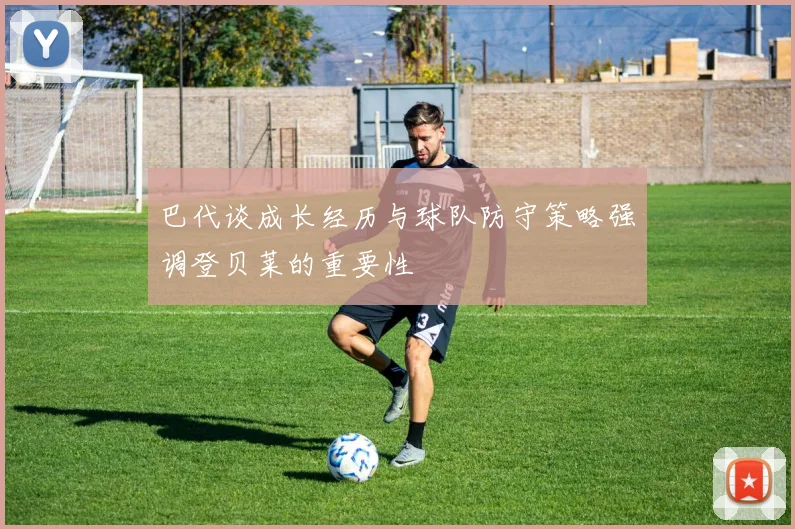 巴代谈成长经历与球队防守策略强调登贝莱的重要性