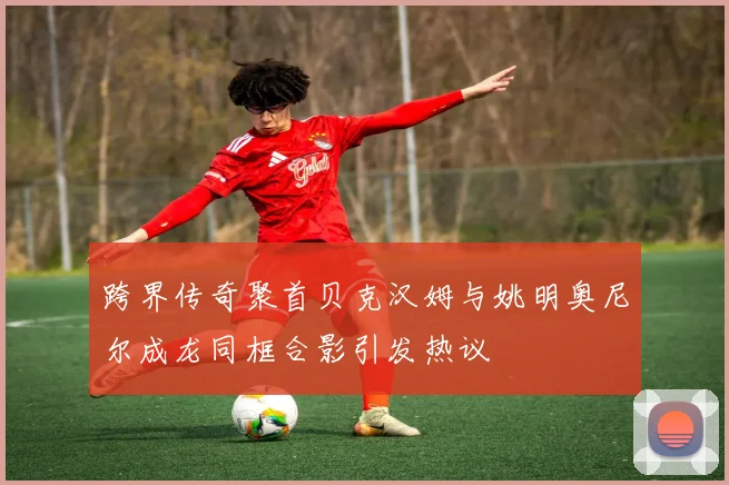 跨界传奇聚首贝克汉姆与姚明奥尼尔成龙同框合影引发热议