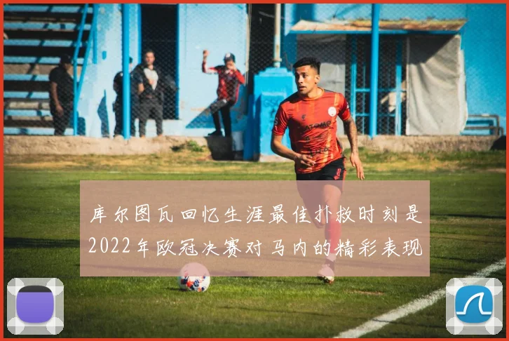 库尔图瓦回忆生涯最佳扑救时刻是2022年欧冠决赛对马内的精彩表现