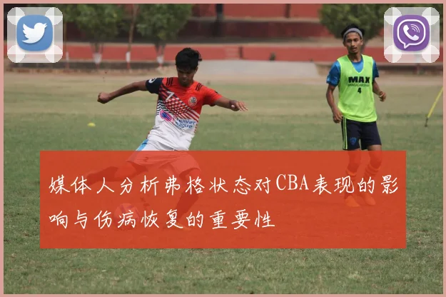 媒体人分析弗格状态对CBA表现的影响与伤病恢复的重要性