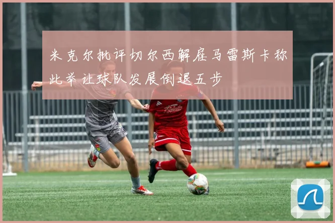 米克尔批评切尔西解雇马雷斯卡称此举让球队发展倒退五步