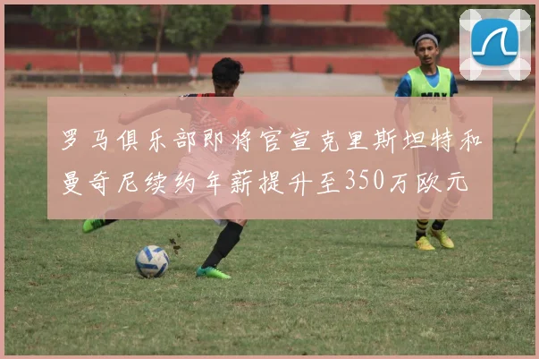 罗马俱乐部即将官宣克里斯坦特和曼奇尼续约年薪提升至350万欧元