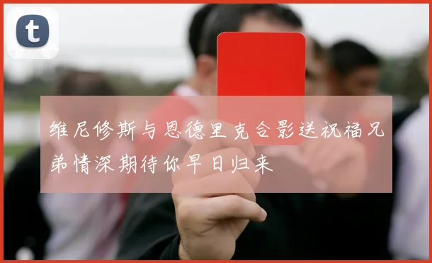 维尼修斯与恩德里克合影送祝福兄弟情深期待你早日归来