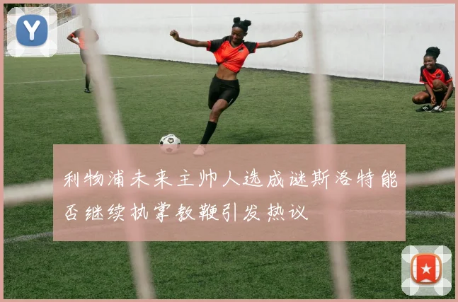 利物浦未来主帅人选成谜斯洛特能否继续执掌教鞭引发热议