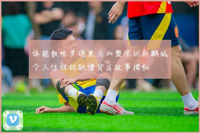 体能教练罗德里戈加盟深圳新鹏城令人惊讶的跳槽背后故事揭秘