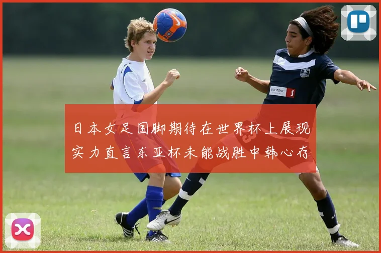 日本女足国脚期待在世界杯上展现实力直言东亚杯未能战胜中韩心存不甘