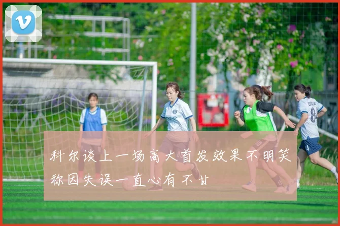 科尔谈上一场高大首发效果不明笑称因失误一直心有不甘