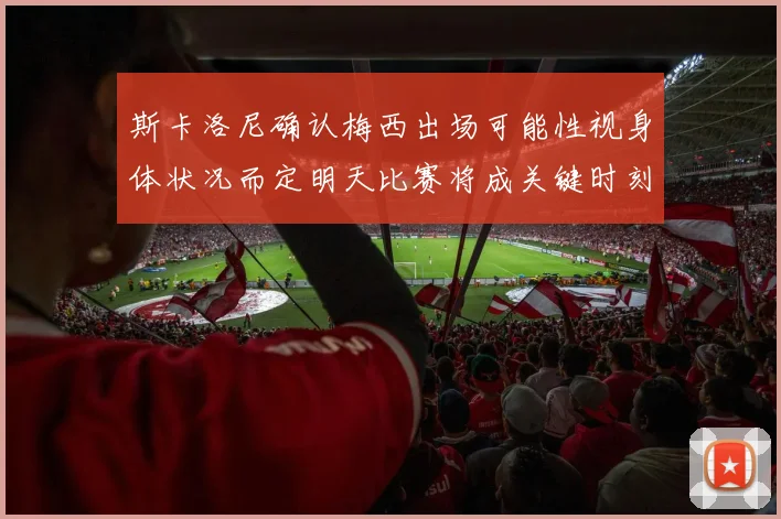 斯卡洛尼确认梅西出场可能性视身体状况而定明天比赛将成关键时刻