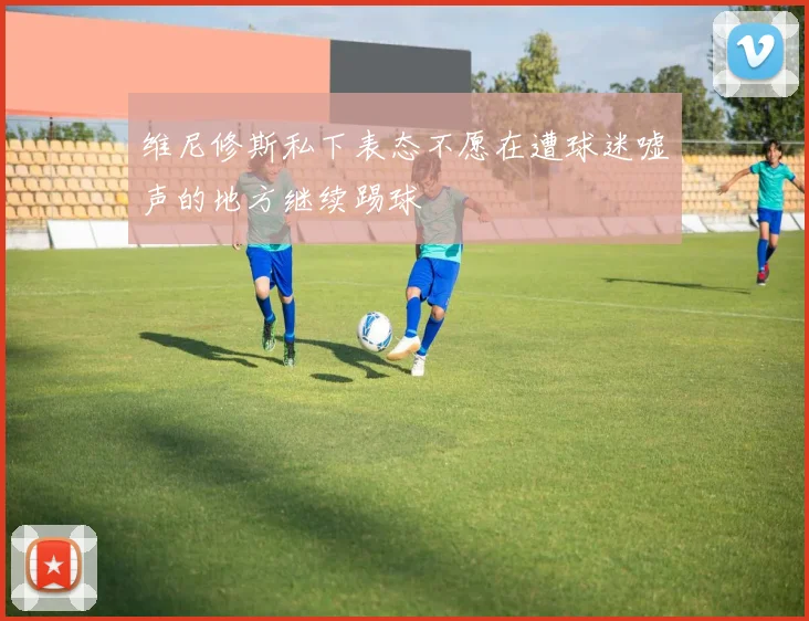 维尼修斯私下表态不愿在遭球迷嘘声的地方继续踢球