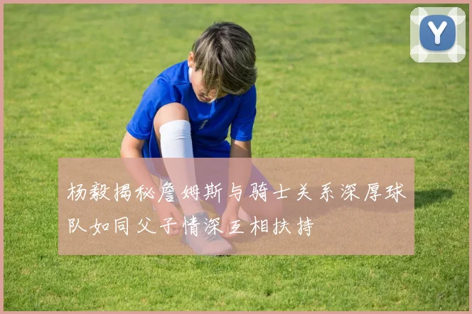 杨毅揭秘詹姆斯与骑士关系深厚球队如同父子情深互相扶持