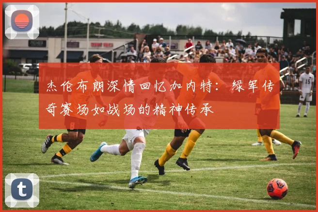 杰伦布朗深情回忆加内特:绿军传奇赛场如战场的精神传承