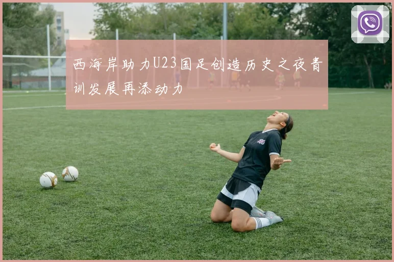 西海岸助力U23国足创造历史之夜青训发展再添动力
