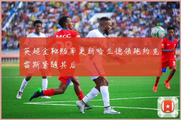 英超金靴赔率更新哈兰德领跑约克雷斯紧随其后