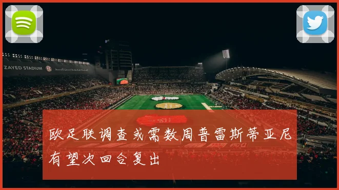 欧足联调查或需数周普雷斯蒂亚尼有望次回合复出