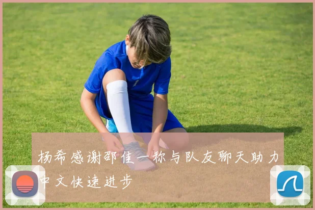 杨希感谢邵佳一称与队友聊天助力中文快速进步