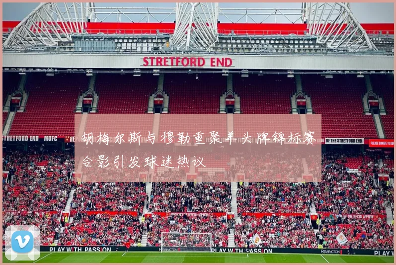 胡梅尔斯与穆勒重聚羊头牌锦标赛合影引发球迷热议