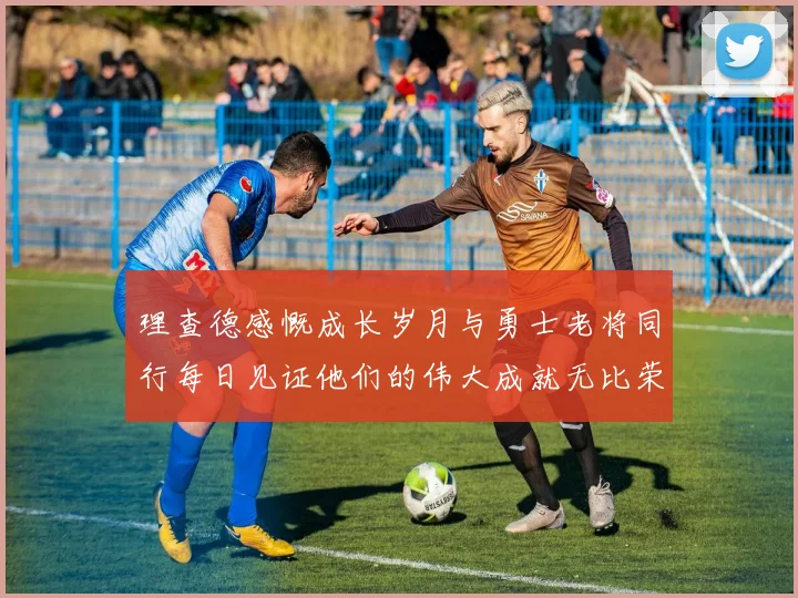 理查德感慨成长岁月与勇士老将同行每日见证他们的伟大成就无比荣幸